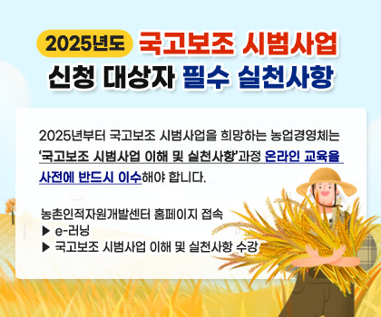 2025년도 국고보조 시범사업 신청 대상자 필수 실천사항
2025년부터 국고보조 시범사업을 희망하는 농업경영체는 ‘국고보조 시범사업 이해 및 실천사항’과정 온라인 교육을 사전에 반드시 이수해야 합니다. 
(농촌인적자원개발센터 홈페이지 접속 ▶ e-러닝 ▶ 국고보조 시범사업 이해 및 실천사항 수강)