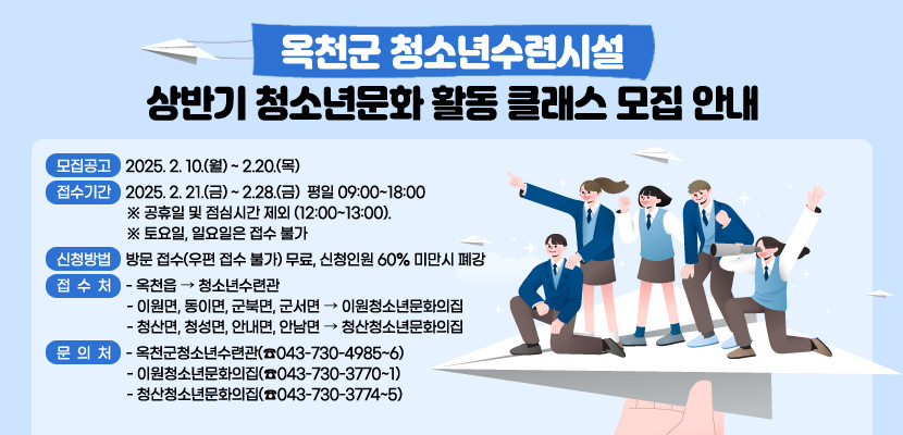 옥천군 청소년수련시설 상반기 청소년문화 활동 클래스 모집 안내

   1. 모집공고 : 2025. 2. 10.(월) ~ 2.20.(목)
   2. 접수기간 : 2025. 2. 21.(금) ~ 2.28.(금) 【평일 09:00~18:00】※ 공휴일 및 점심시간 제외(12:00~13:00).
       ※ 토요일, 일요일은 접수 불가
   3. 신청방법 : 방문 접수(우편 접수 불가)【무료, 신청인원 60% 미만시 폐강】
   4. 접 수 처 : 옥천읍 ⇨ 청소년수련관이원면, 동이면, 군북면, 군서면 ⇨ 이원청소년문화의집청산면, 청성면, 안내면, 안남면 ⇨ 청산청소년문화의집
   5. 문 의 처
       - 옥천군청소년수련관(☎043-730-4985~6)
       - 이원청소년문화의집(☎043-730-3770~1)
       - 청산청소년문화의집(☎043-730-3774~5)