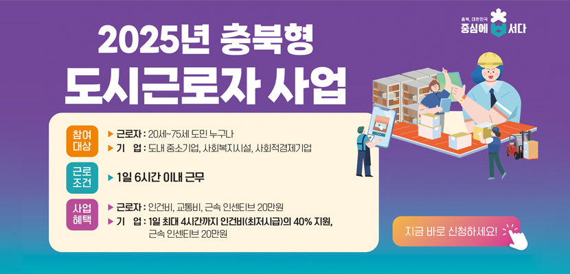 2025년 충북형 도시근로자 사업

참여대상 
-근로자 : 20세~75세 도민 누구나
-기업 :  도내 중소기업, 사회복지시설, 사회적경제기업

근로조건 : 1일 6시간 이내근무

사업혜택
-근로자 : 인건비, 교통비, 근속 인센티브 20만원
-기업 : 1일 최대 4시간까지 인건비(최저시급)의 40%지원, 근속 인센티브 20만원

지금 바로 신청하세요!